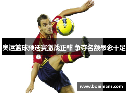 奥运篮球预选赛激战正酣 争夺名额悬念十足