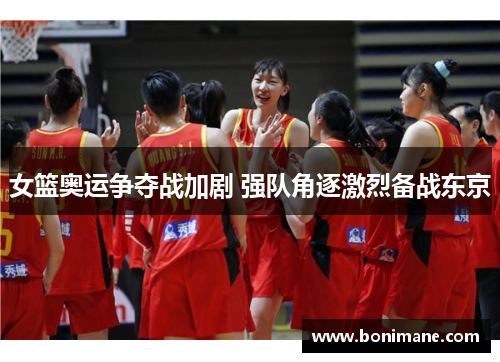 女篮奥运争夺战加剧 强队角逐激烈备战东京