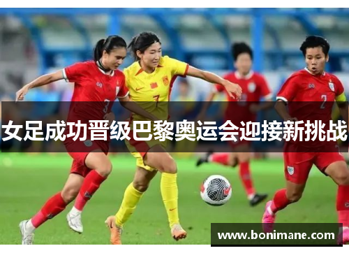 女足成功晋级巴黎奥运会迎接新挑战