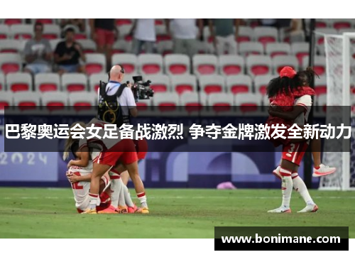 巴黎奥运会女足备战激烈 争夺金牌激发全新动力